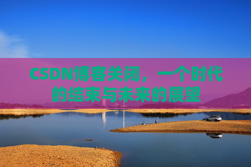 CSDN博客关闭，一个时代的结束与未来的展望